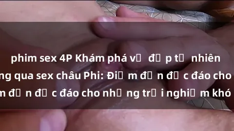 phim sex 4P Khám phá vẻ đẹp tự nhiên và văn hóa đa dạng qua sex châu Phi: Điểm đến độc đáo cho những trải nghiệm khó quên