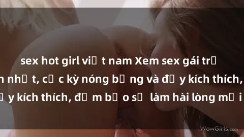sex hot girl việt nam Xem sex gái trẻ không che hấp dẫn nhất, cực kỳ nóng bỏng và đầy kích thích, đảm bảo sẽ làm hài lòng mọi người!