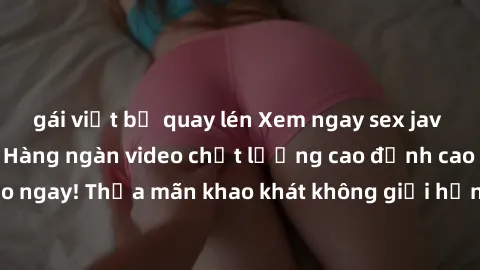 gái việt bị quay lén Xem ngay sex jav full HD miễn phí - Hàng ngàn video chất lượng cao đỉnh cao chỉ cần click vào ngay! Thỏa mãn khao khát không giới hạn, đón chờ những trải nghiệm mới lạ!