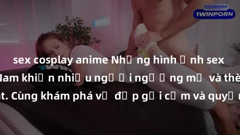 sex cosplay anime Những hình ảnh sex gái sinh viên Việt Nam khiến nhiều người ngưỡng mộ và thèm khát. Cùng khám phá vẻ đẹp gợi cảm và quyến rũ của những cô gái trẻ này.