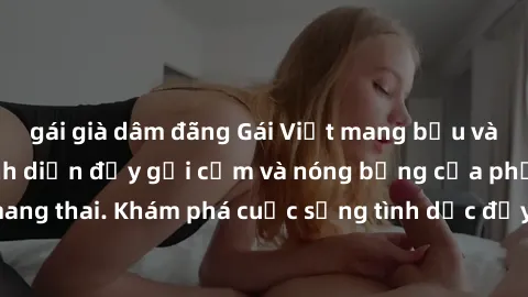 gái già dâm đãng Gái Việt mang bầu và làm tình: Màn trình diễn đầy gợi cảm và nóng bỏng của phụ nữ mang thai. Khám phá cuộc sống tình dục đầy hấp dẫn và mới lạ của họ!