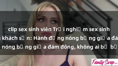 clip sex sinh viên Trải nghiệm sex sinh viên sôi động trong khách sạn: Hành động nóng bỏng giữa đám đông, không ai bị bỏ lỡ