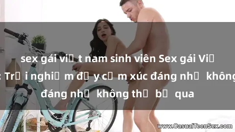 sex gái việt nam sinh viên Sex gái Việt Nam có con: Trải nghiệm đầy cảm xúc đáng nhớ không thể bỏ qua