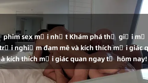 phim sex mới nhất Khám phá thế giới mới của sex online: trải nghiệm đam mê và kích thích mọi giác quan ngay từ hôm nay!