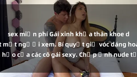 sex miễn phí Gái xinh khỏa thân khoe dáng nóng bỏng đốt mắt người xem. Bí quyết giữ vóc dáng hoàn hảo của các cô gái sexy. Chụp ảnh nude tự tin không sợ lộ hàng.