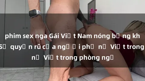phim sex nga Gái Việt Nam nóng bỏng khi làm tình: Sự quyến rũ của người phụ nữ Việt trong phòng ngủ