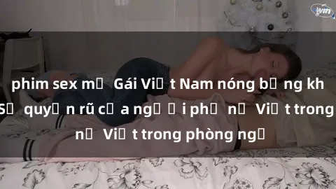 phim sex mỹ Gái Việt Nam nóng bỏng khi làm tình: Sự quyến rũ của người phụ nữ Việt trong phòng ngủ