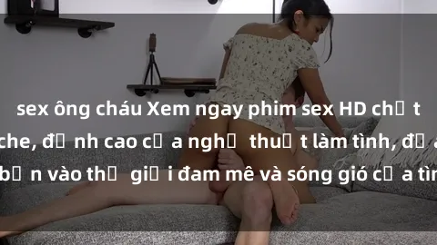 sex ông cháu Xem ngay phim sex HD chất lượng cao không che, đỉnh cao của nghệ thuật làm tình, đưa bạn vào thế giới đam mê và sóng gió của tình yêu không giới hạn.
