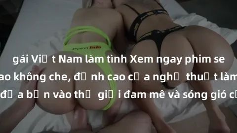 gái Việt Nam làm tình Xem ngay phim sex HD chất lượng cao không che, đỉnh cao của nghệ thuật làm tình, đưa bạn vào thế giới đam mê và sóng gió của tình yêu không giới hạn.
