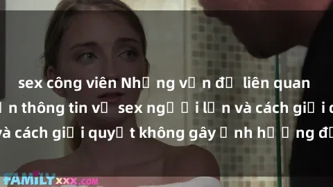 sex công viên Những vấn đề liên quan đến việc tiếp cận thông tin về sex người lớn và cách giải quyết không gây ảnh hưởng đến trẻ em