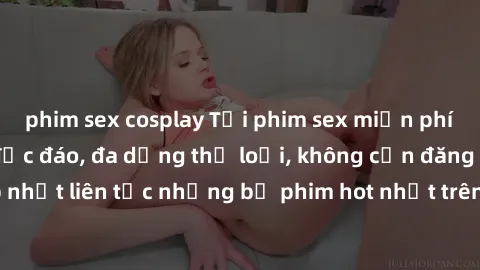 phim sex cosplay Tải phim sex miễn phí chất lượng cao độc đáo, đa dạng thể loại, không cần đăng ký tài khoản. Cập nhật liên tục những bộ phim hot nhất trên thị trường. Sự lựa chọn hàng đầu cho người y