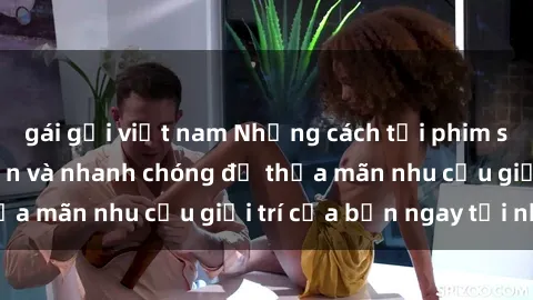 gái gọi việt nam Những cách tải phim sex về máy đơn giản và nhanh chóng để thỏa mãn nhu cầu giải trí của bạn ngay tại nhà