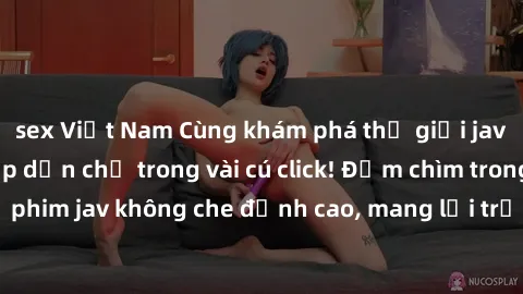 sex Việt Nam Cùng khám phá thế giới jav không che siêu hấp dẫn chỉ trong vài cú click! Đắm chìm trong những bộ phim jav không che đỉnh cao, mang lại trải nghiệm thú vị và đầy kích thích.