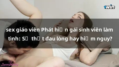 sex giáo viên Phát hiện gái sinh viên làm tình: Sự thật đau lòng hay hiểm nguy?