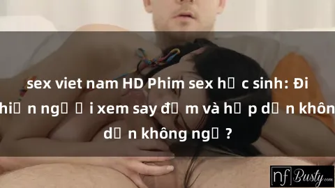 sex viet nam HD Phim sex học sinh: Điều gì khiến người xem say đắm và hấp dẫn không ngờ?