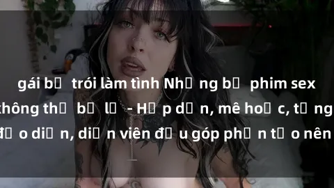 gái bị trói làm tình Những bộ phim sex gái già đỉnh cao không thể bỏ lỡ - Hấp dẫn, mê hoặc, từng đạo diễn, diễn viên đều góp phần tạo nên sự hấp dẫn, kích thích.