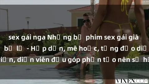 sex gái nga Những bộ phim sex gái già đỉnh cao không thể bỏ lỡ - Hấp dẫn, mê hoặc, từng đạo diễn, diễn viên đều góp phần tạo nên sự hấp dẫn, kích thích.