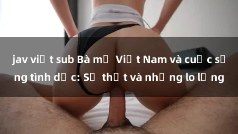 jav việt sub Bà mẹ Việt Nam và cuộc sống tình dục: Sự thật và những lo lắng