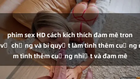 phim sex HD cách kích thích đam mê trong hôn nhân: Sex vợ chồng và bí quyết làm tình thêm cuồng nhiệt và đam mê