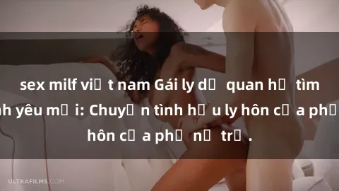 sex milf việt nam Gái ly dị quan hệ tìm kiếm tình yêu mới: Chuyện tình hậu ly hôn của phụ nữ trẻ.