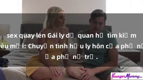 sex quay lén Gái ly dị quan hệ tìm kiếm tình yêu mới: Chuyện tình hậu ly hôn của phụ nữ trẻ.