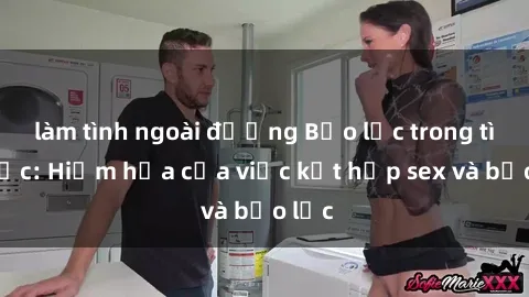 làm tình ngoài đường Bạo lực trong tình dục: Hiểm họa của việc kết hợp sex và bạo lực