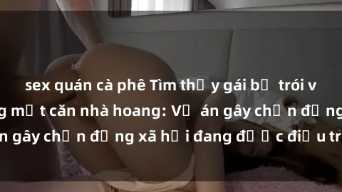 sex quán cà phê Tìm thấy gái bị trói và bị hiếp dâm trong một căn nhà hoang: Vụ án gây chấn động xã hội đang được điều tra vào.