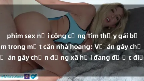 phim sex nơi công cộng Tìm thấy gái bị trói và bị hiếp dâm trong một căn nhà hoang: Vụ án gây chấn động xã hội đang được điều tra vào.