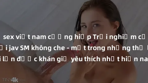 sex việt nam cưỡng hiếp Trải nghiệm cảm xúc thăng hoa với jav SM không che - một trong những thể loại phim người lớn được khán giả yêu thích nhất hiện nay. Đảm bảo đem lại sự hấp dẫn, kích thích tối đ