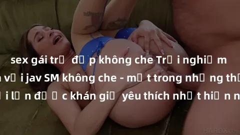 sex gái trẻ đẹp không che Trải nghiệm cảm xúc thăng hoa với jav SM không che - một trong những thể loại phim người lớn được khán giả yêu thích nhất hiện nay. Đảm bảo đem lại sự hấp dẫn, kích thích tối