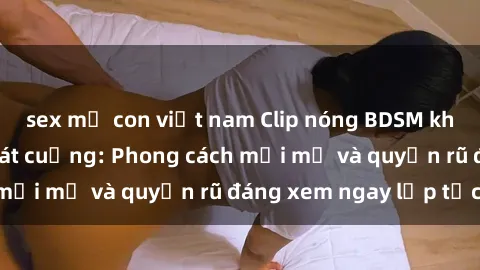 sex mẹ con việt nam Clip nóng BDSM khiến người xem phát cuồng: Phong cách mới mẻ và quyến rũ đáng xem ngay lập tức!
