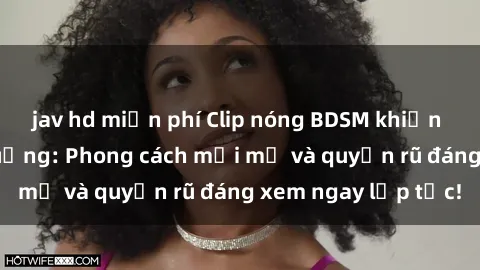 jav hd miễn phí Clip nóng BDSM khiến người xem phát cuồng: Phong cách mới mẻ và quyến rũ đáng xem ngay lập tức!