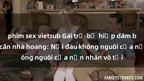 phim sex vietsub Gái trẻ bị hiếp dâm bạo lực trong căn nhà hoang: Nỗi đau không nguôi của nạn nhân vô tội