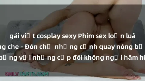 gái việt cosplay sexy Phim sex loạn luân đầy kích thích không che - Đón chờ những cảnh quay nóng bỏng với những cặp đôi không ngại hãm hiếp gia đình trong lòng