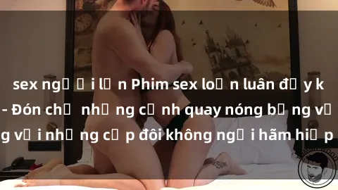 sex người lớn Phim sex loạn luân đầy kích thích không che - Đón chờ những cảnh quay nóng bỏng với những cặp đôi không ngại hãm hiếp gia đình trong lòng