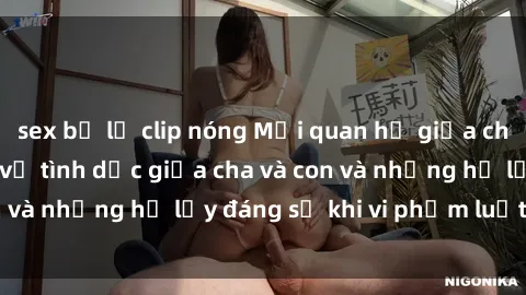 sex bị lộ clip nóng Mối quan hệ giữa cha và con: Sự thật về tình dục giữa cha và con và những hệ lụy đáng sợ khi vi phạm luật pháp.