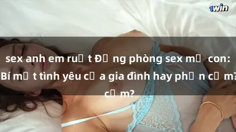 sex anh em ruột Động phòng sex mẹ con: Bí mật tình yêu của gia đình hay phản cảm?
