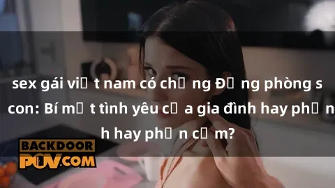 sex gái việt nam có chồng Động phòng sex mẹ con: Bí mật tình yêu của gia đình hay phản cảm?