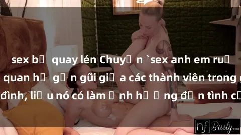 sex bị quay lén Chuyện `sex anh em ruột` - Đề cập đến quan hệ gần gũi giữa các thành viên trong gia đình, liệu nó có làm ảnh hưởng đến tình cảm gia đình hay không?