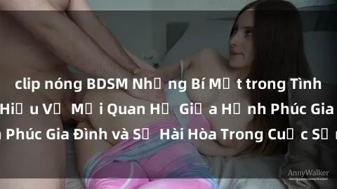 clip nóng BDSM Những Bí Mật trong Tình Dục Gia Đình: Tìm Hiểu Về Mối Quan Hệ Giữa Hạnh Phúc Gia Đình và Sự Hài Hòa Trong Cuộc Sống Tình Dục