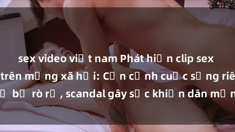 sex video việt nam Phát hiện clip sex quay lén hot nhất trên mạng xã hội: Cận cảnh cuộc sống riêng tư bị rò rỉ, scandal gây sốc khiến dân mạng không khỏi bàng hoàng
