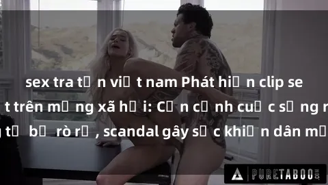sex tra tấn việt nam Phát hiện clip sex quay lén hot nhất trên mạng xã hội: Cận cảnh cuộc sống riêng tư bị rò rỉ, scandal gây sốc khiến dân mạng không khỏi bàng hoàng