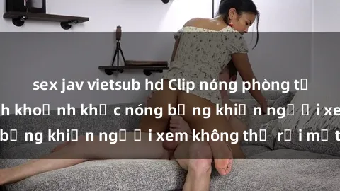 sex jav vietsub hd Clip nóng phòng tắm gây sốt: Cận cảnh khoảnh khắc nóng bỏng khiến người xem không thể rời mắt