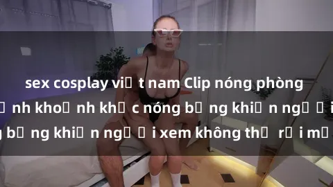 sex cosplay việt nam Clip nóng phòng tắm gây sốt: Cận cảnh khoảnh khắc nóng bỏng khiến người xem không thể rời mắt