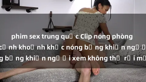 phim sex trung quốc Clip nóng phòng tắm gây sốt: Cận cảnh khoảnh khắc nóng bỏng khiến người xem không thể rời mắt