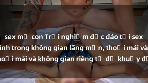 sex mẹ con Trải nghiệm độc đáo tại sex nhà nghỉ: ẩn mình trong không gian lãng mạn, thoải mái và không gian riêng tư để khuấy động tình ái.