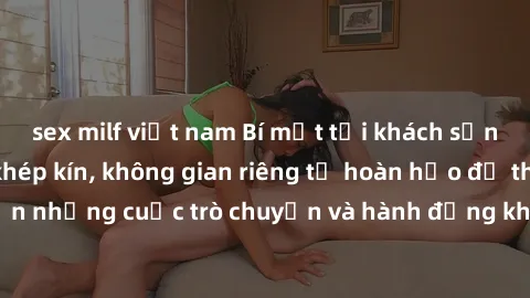 sex milf việt nam Bí mật tại khách sạn: Phòng quay lén khép kín, không gian riêng tư hoàn hảo để thực hiện những cuộc trò chuyện và hành động không bị người khác phát hiện.