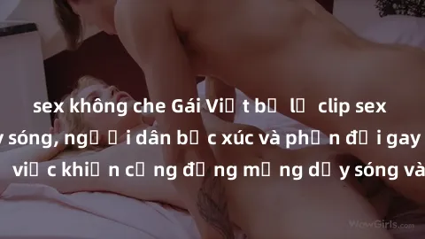 sex không che Gái Việt bị lộ clip sex khiến dư luận dậy sóng, người dân bức xúc và phản đối gay gắt. Sự việc khiến cộng đồng mạng dậy sóng và yêu cầu xử lý nghiêm ngặt.