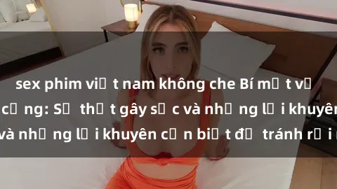 sex phim việt nam không che Bí mật về phim sex nơi công cộng: Sự thật gây sốc và những lời khuyên cần biết để tránh rủi ro
