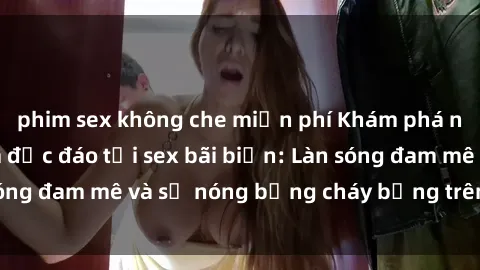 phim sex không che miễn phí Khám phá những trải nghiệm độc đáo tại sex bãi biển: Làn sóng đam mê và sự nóng bỏng cháy bỏng trên cát trắng
